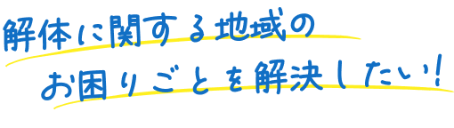 解体に関する地域のお困りごとを解決したい！